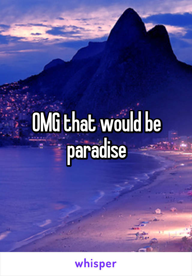 OMG that would be paradise