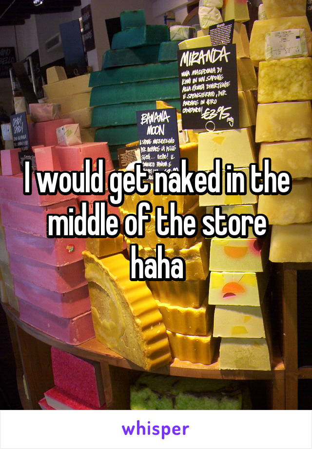 I would get naked in the middle of the store haha