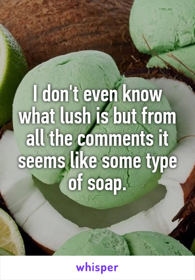 I don't even know what lush is but from all the comments it seems like some type of soap.