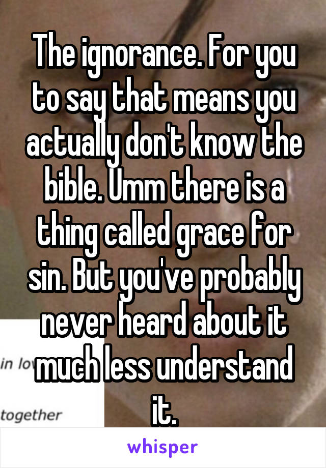 The ignorance. For you to say that means you actually don't know the bible. Umm there is a thing called grace for sin. But you've probably never heard about it much less understand it.