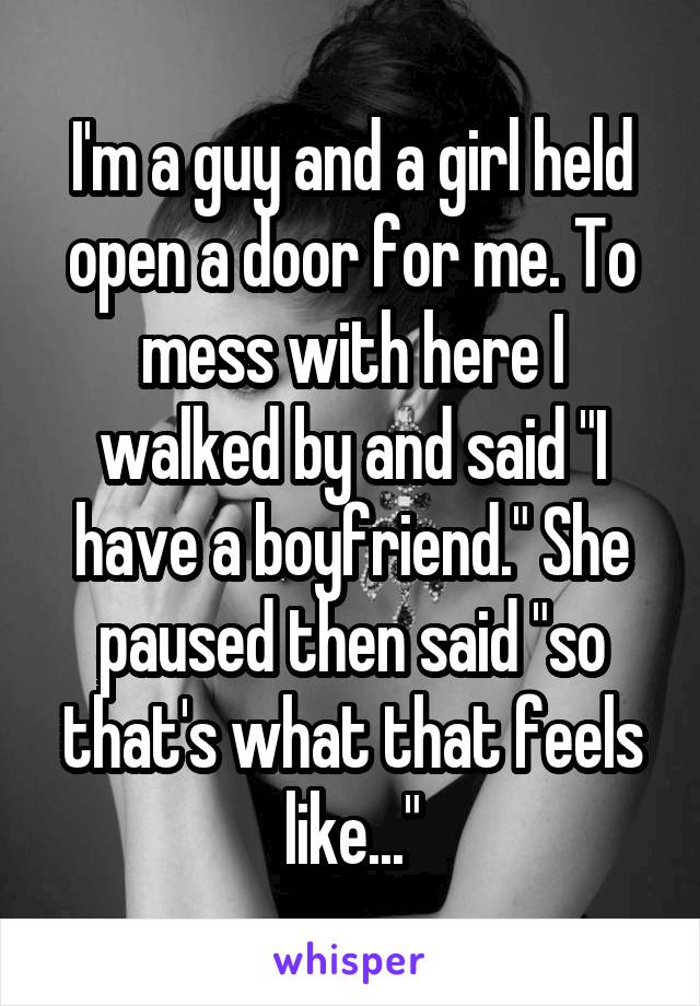 I'm a guy and a girl held open a door for me. To mess with here I walked by and said "I have a boyfriend." She paused then said "so that's what that feels like..."