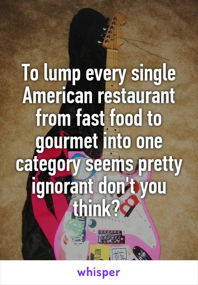 To lump every single American restaurant from fast food to gourmet into one category seems pretty ignorant don't you think? 