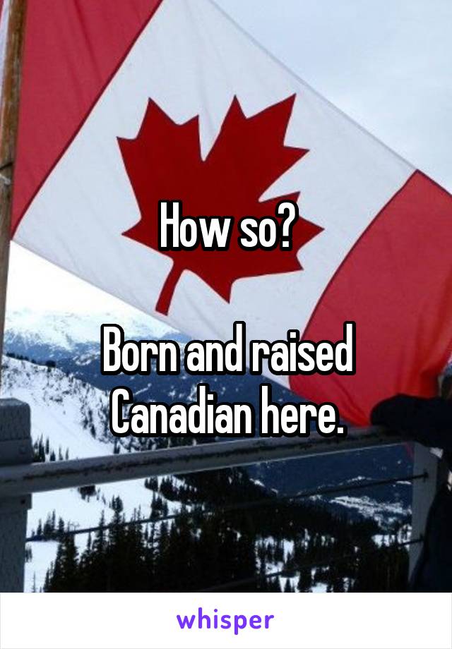 How so?

Born and raised Canadian here.