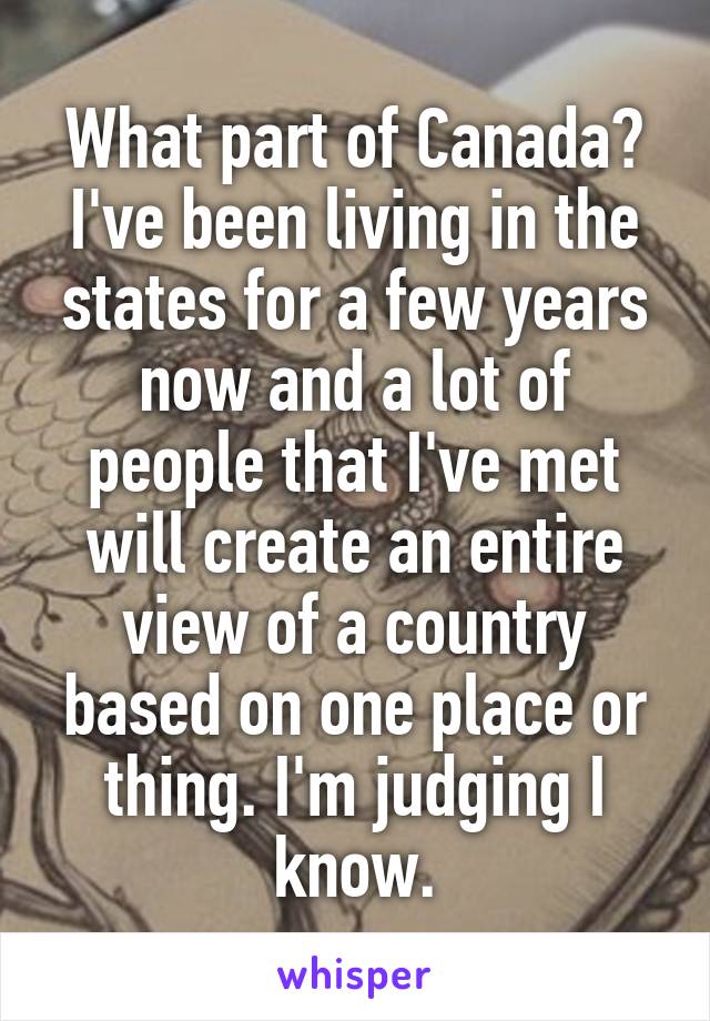 What part of Canada? I've been living in the states for a few years now and a lot of people that I've met will create an entire view of a country based on one place or thing. I'm judging I know.