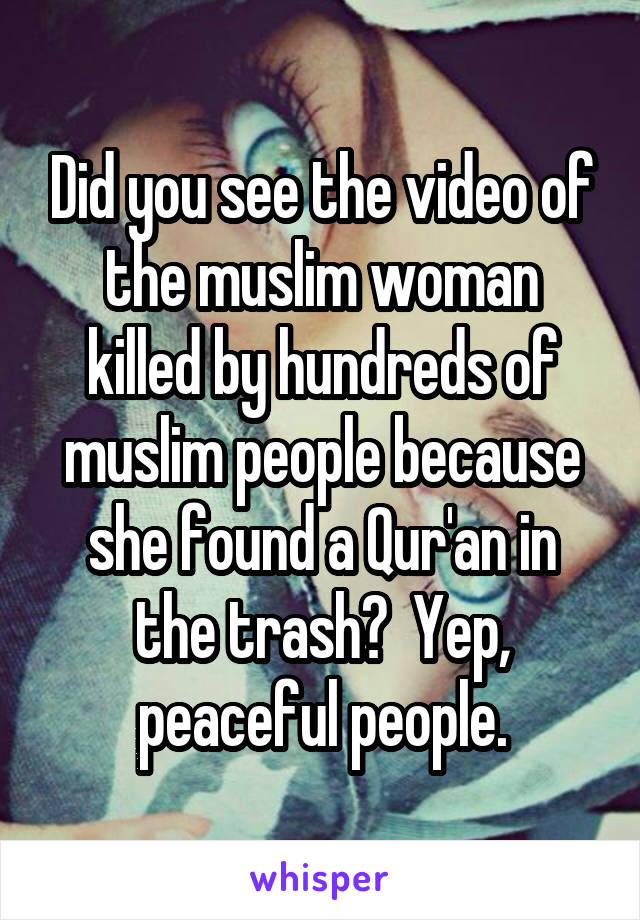 Did you see the video of the muslim woman killed by hundreds of muslim people because she found a Qur'an in the trash?  Yep, peaceful people.