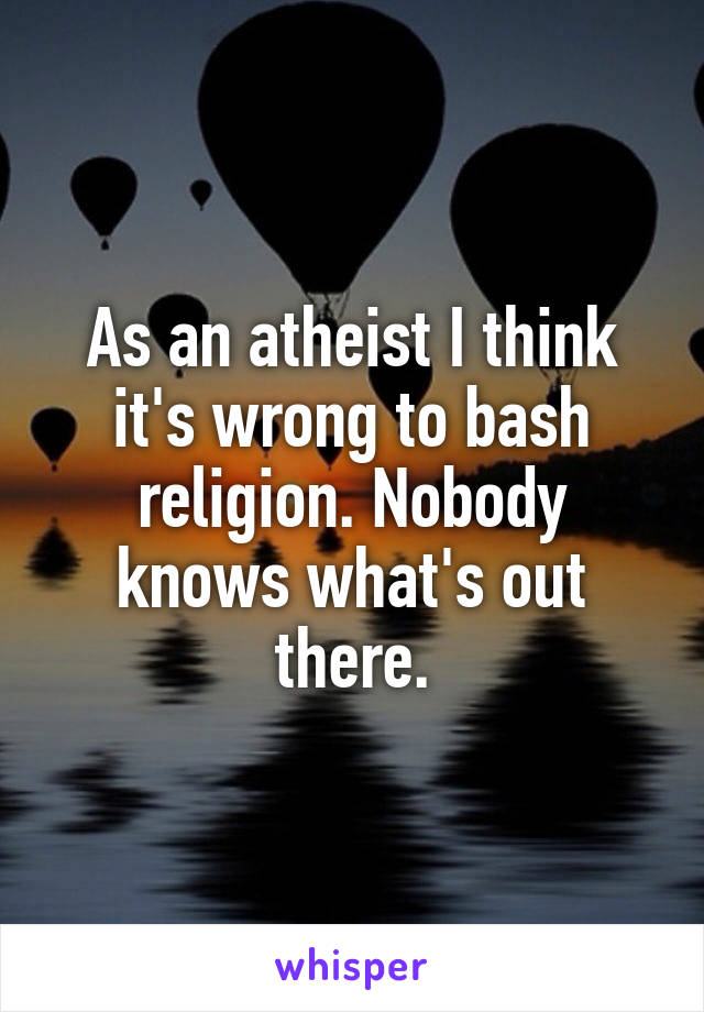 As an atheist I think it's wrong to bash religion. Nobody knows what's out there.