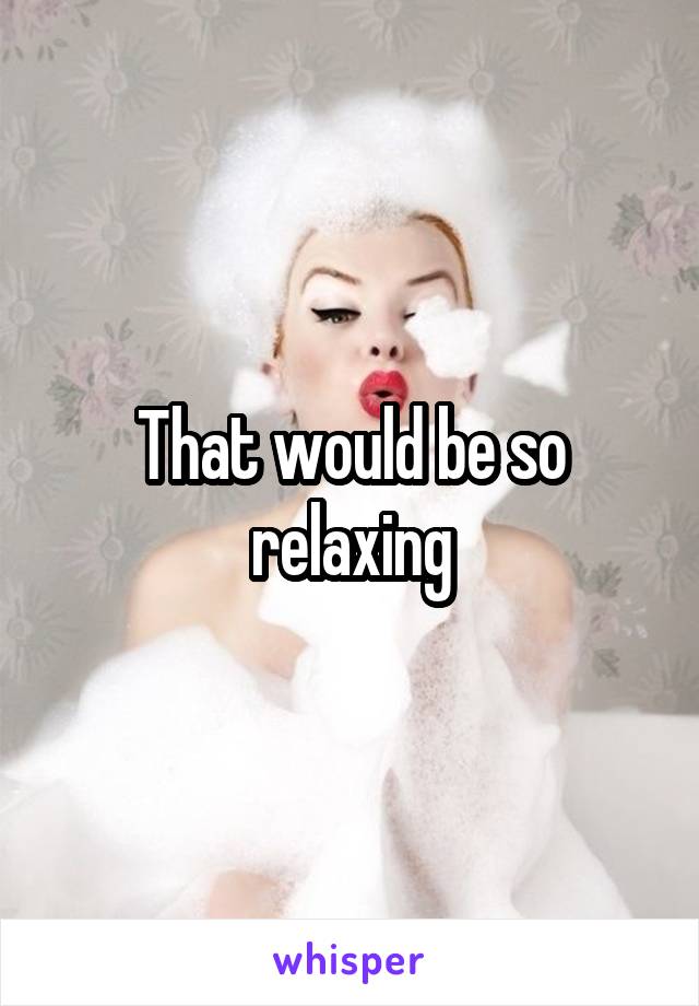 That would be so relaxing