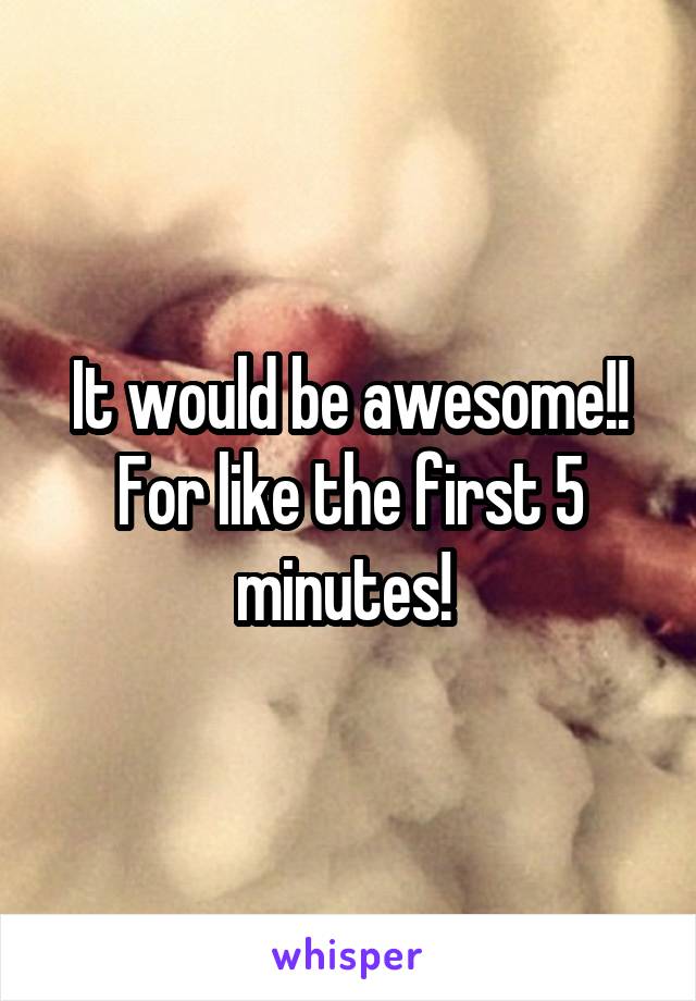 It would be awesome!! For like the first 5 minutes! 