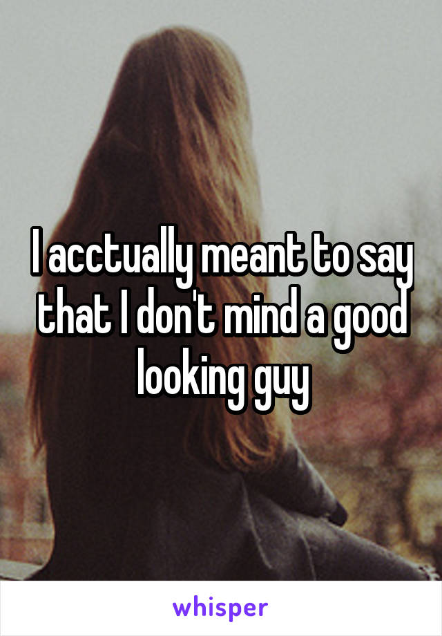 I acctually meant to say that I don't mind a good looking guy