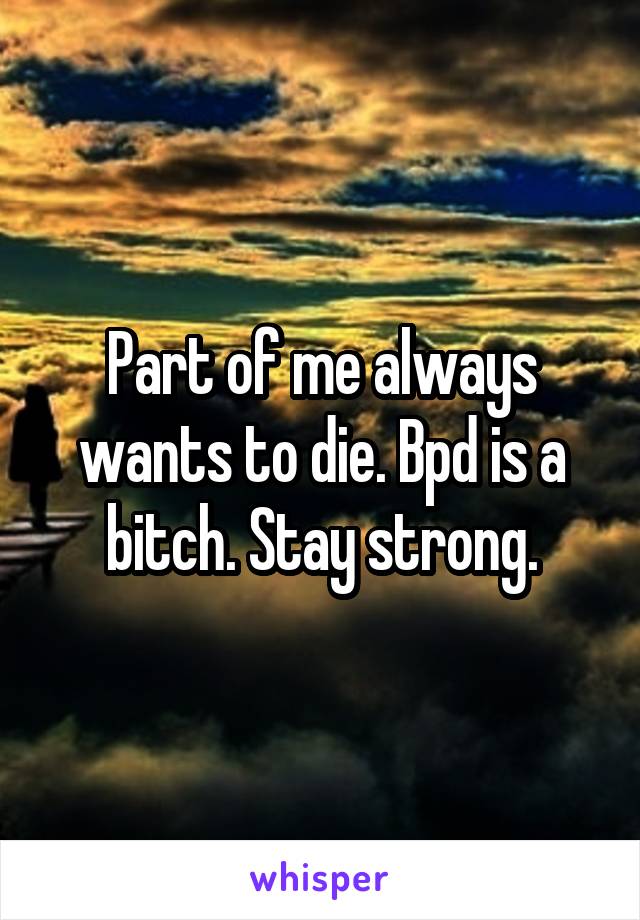 Part of me always wants to die. Bpd is a bitch. Stay strong.