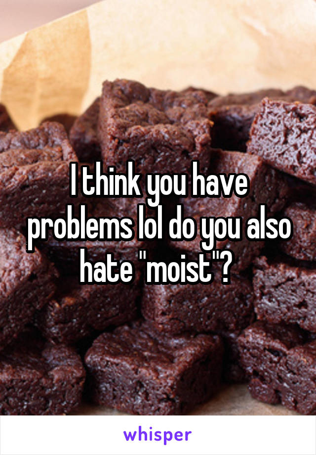 I think you have problems lol do you also hate "moist"? 