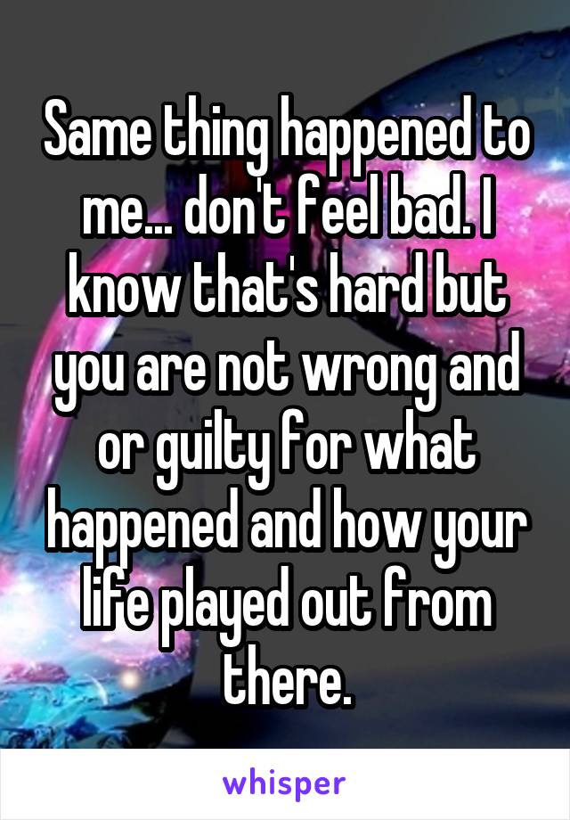 Same thing happened to me... don't feel bad. I know that's hard but you are not wrong and or guilty for what happened and how your life played out from there.