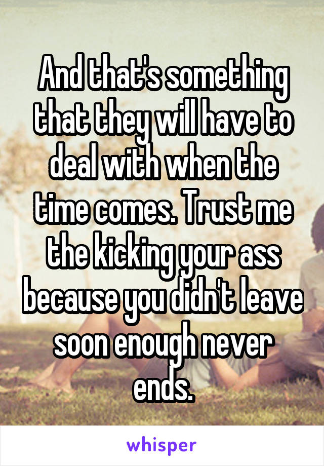 And that's something that they will have to deal with when the time comes. Trust me the kicking your ass because you didn't leave soon enough never ends.