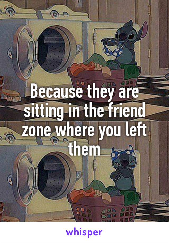 Because they are sitting in the friend zone where you left them