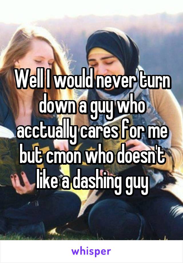 Well I would never turn down a guy who acctually cares for me but cmon who doesn't like a dashing guy