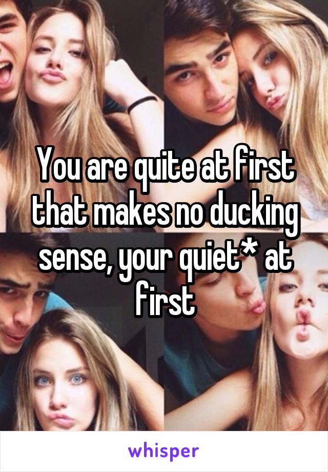 You are quite at first that makes no ducking sense, your quiet* at first