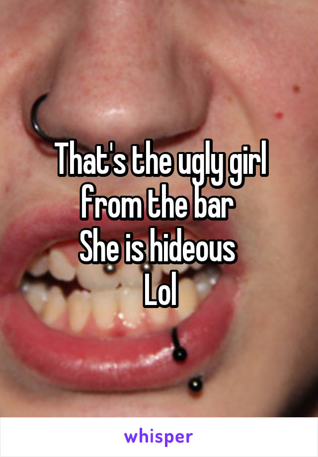 That's the ugly girl from the bar 
She is hideous 
Lol