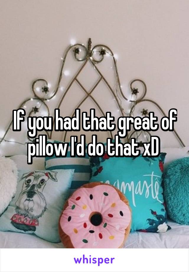 If you had that great of pillow I'd do that xD 