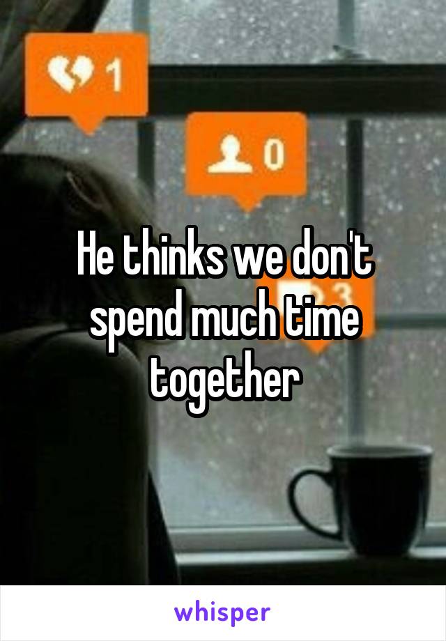 He thinks we don't spend much time together