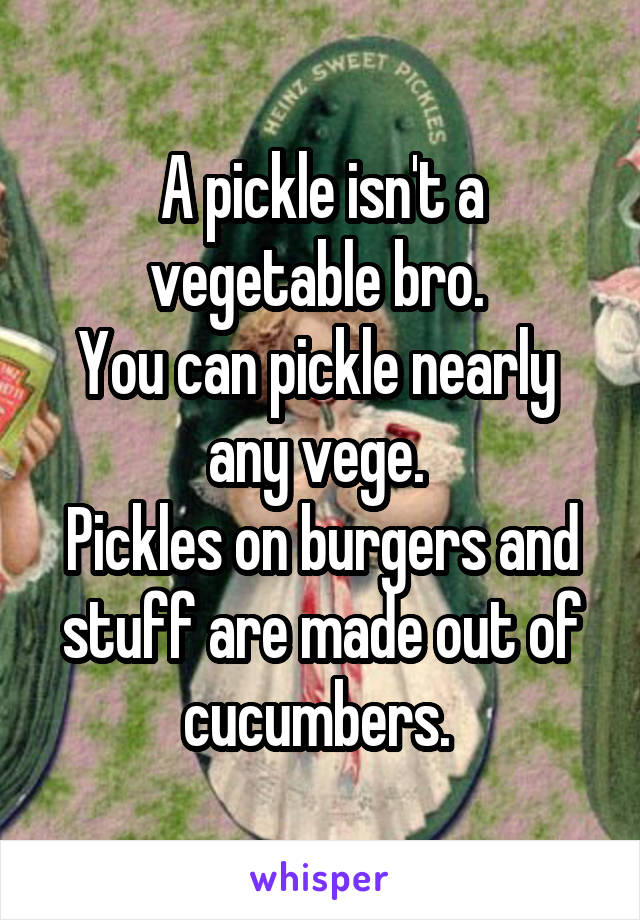 A pickle isn't a vegetable bro. 
You can pickle nearly  any vege. 
Pickles on burgers and stuff are made out of cucumbers. 