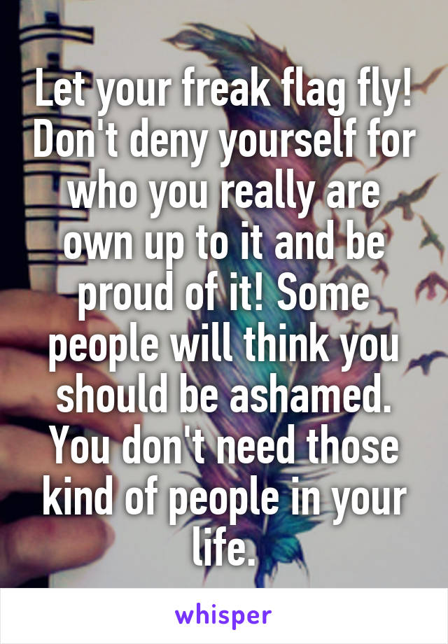 Let your freak flag fly! Don't deny yourself for who you really are own up to it and be proud of it! Some people will think you should be ashamed. You don't need those kind of people in your life.