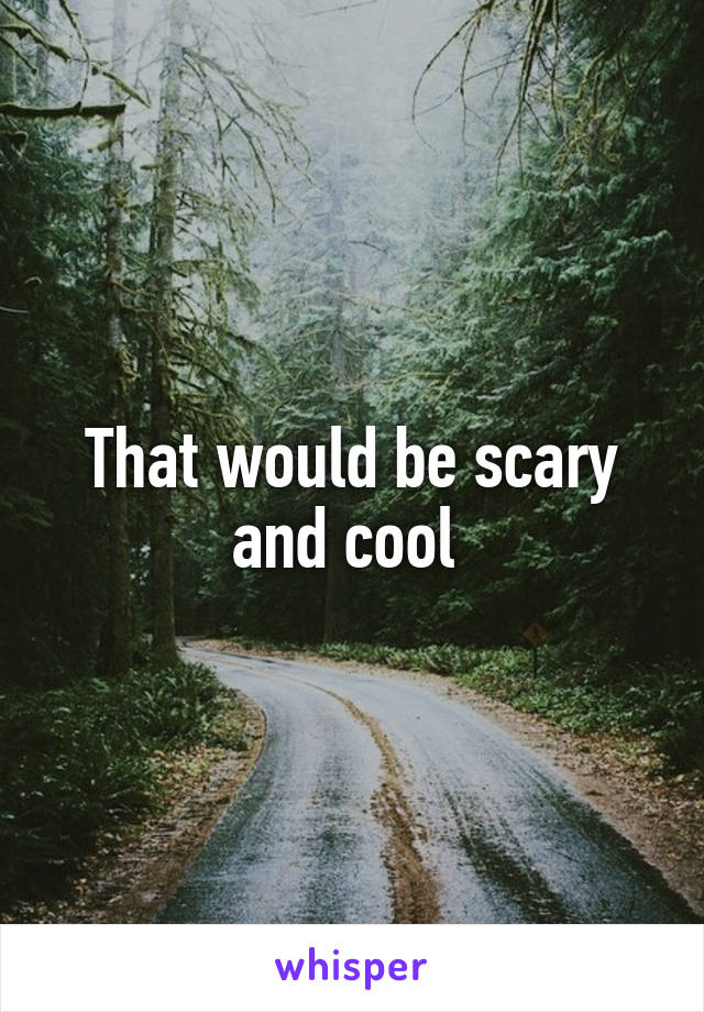 That would be scary and cool 