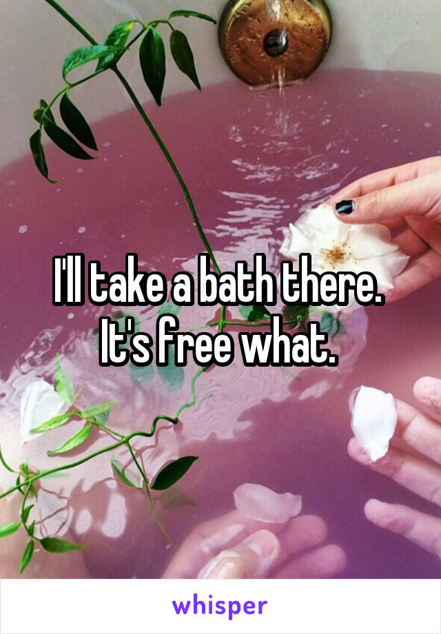 I'll take a bath there. 
It's free what. 