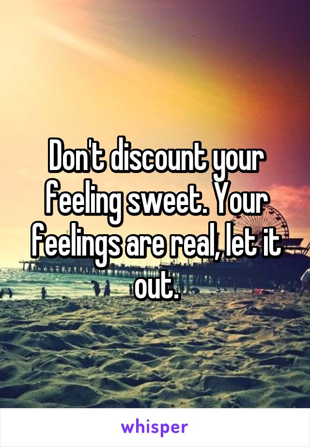 Don't discount your feeling sweet. Your feelings are real, let it out.