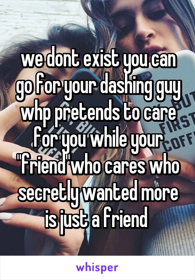 we dont exist you can go for your dashing guy whp pretends to care for you while your "friend"who cares who secretly wanted more is just a friend 