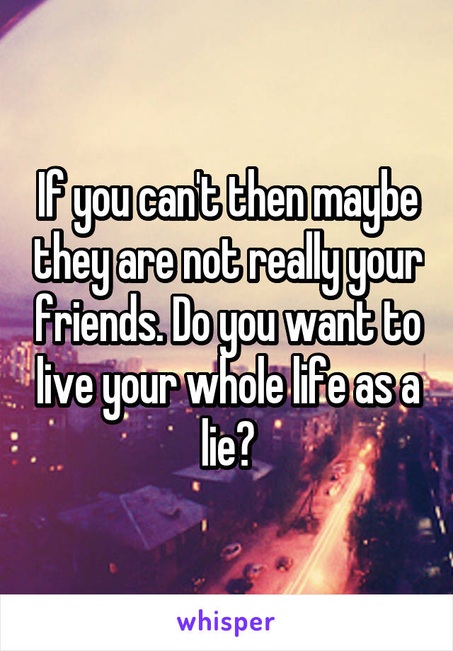 If you can't then maybe they are not really your friends. Do you want to live your whole life as a lie?