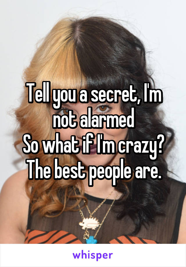 Tell you a secret, I'm not alarmed
So what if I'm crazy? The best people are.