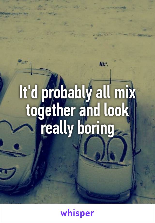 It'd probably all mix together and look really boring