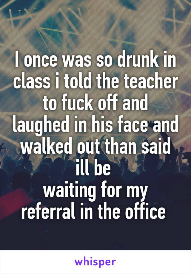 I once was so drunk in class i told the teacher to fuck off and laughed in his face and walked out than said ill be 
waiting for my referral in the office 
