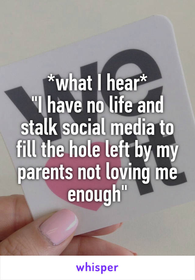 *what I hear*
"I have no life and stalk social media to fill the hole left by my parents not loving me enough"