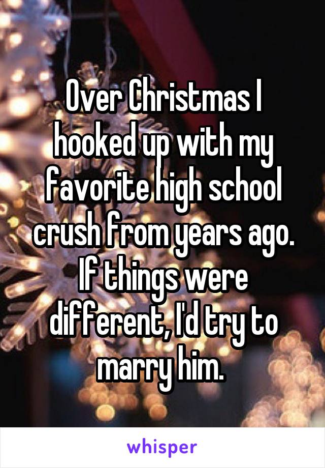 Over Christmas I hooked up with my favorite high school crush from years ago. If things were different, I'd try to marry him. 