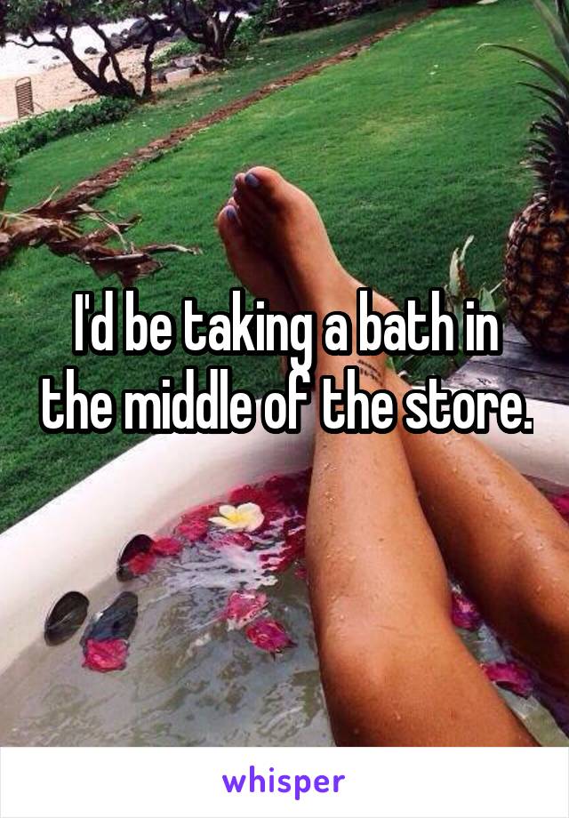 I'd be taking a bath in the middle of the store. 