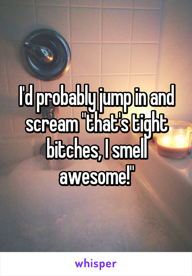 I'd probably jump in and scream "that's tight bitches, I smell awesome!"