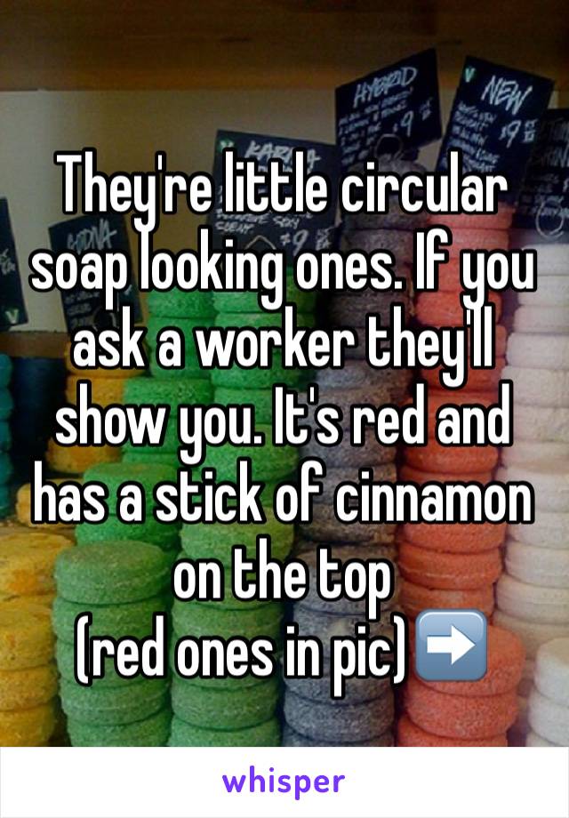 They're little circular soap looking ones. If you ask a worker they'll show you. It's red and has a stick of cinnamon on the top 
(red ones in pic)➡️