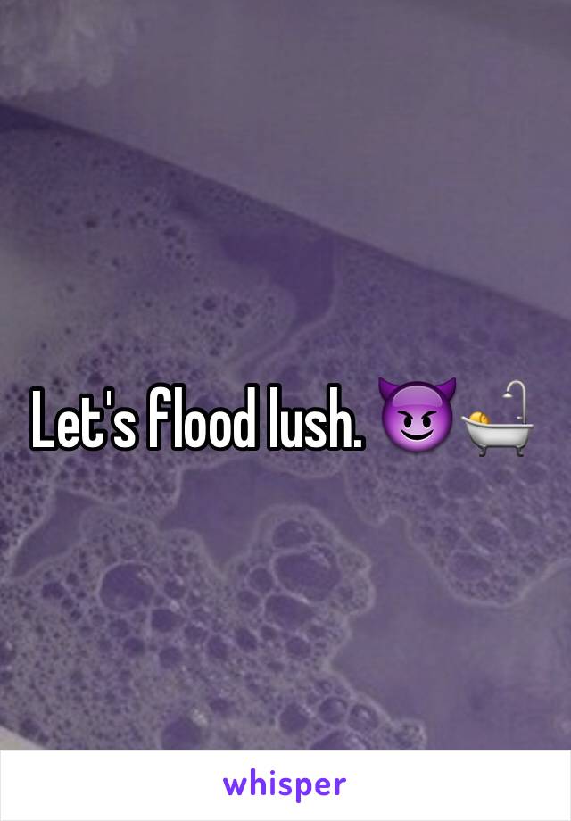 Let's flood lush. 😈🛀