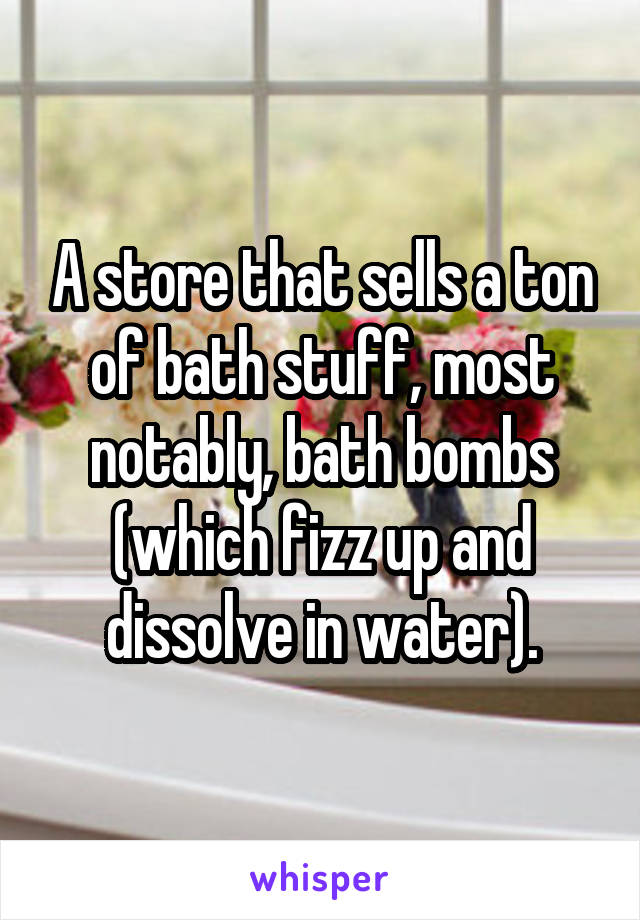 A store that sells a ton of bath stuff, most notably, bath bombs (which fizz up and dissolve in water).