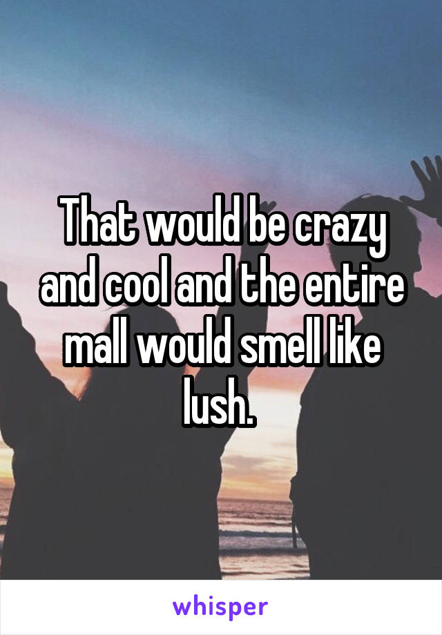 That would be crazy and cool and the entire mall would smell like lush. 