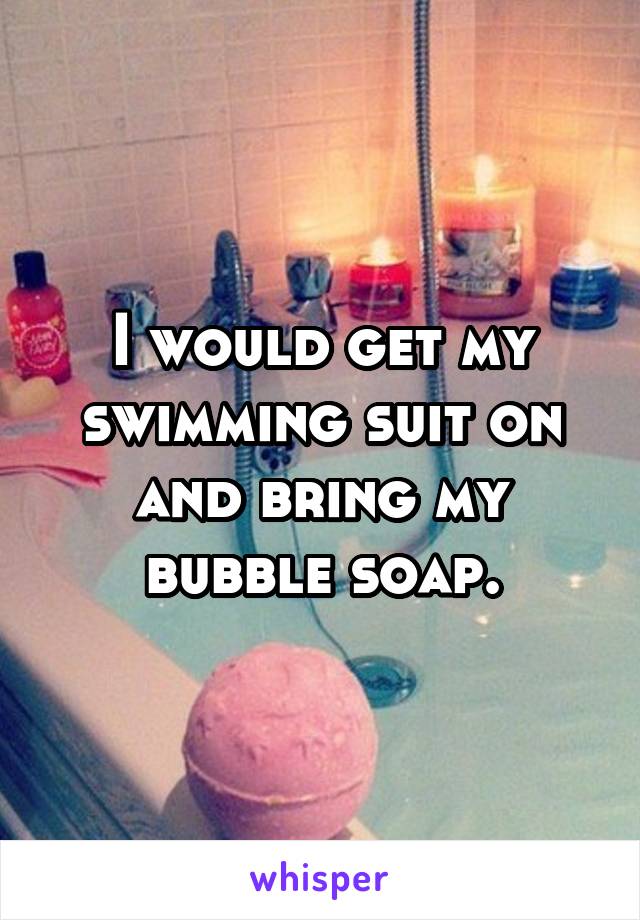 I would get my swimming suit on and bring my bubble soap.