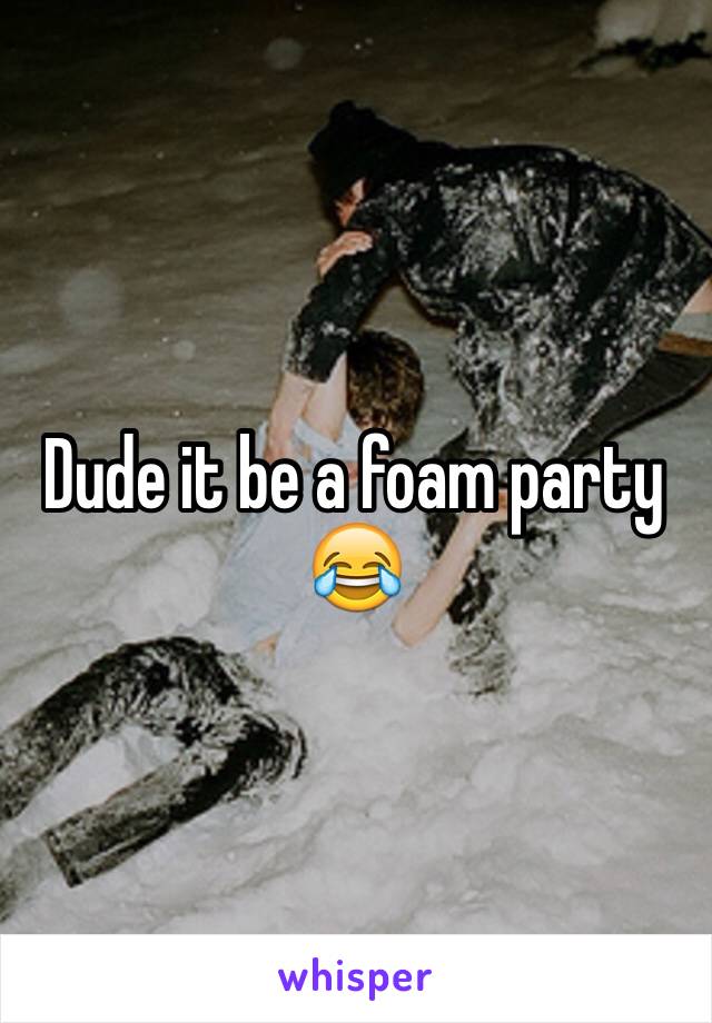 Dude it be a foam party 😂