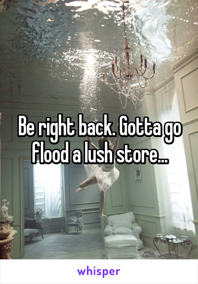 Be right back. Gotta go flood a lush store...