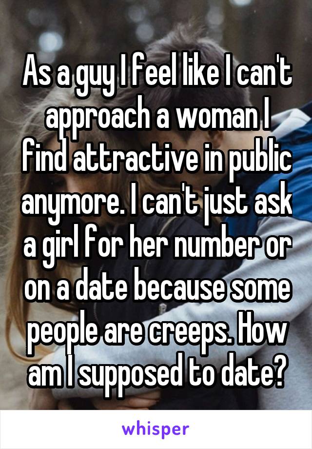 As a guy I feel like I can't approach a woman I find attractive in public anymore. I can't just ask a girl for her number or on a date because some people are creeps. How am I supposed to date?
