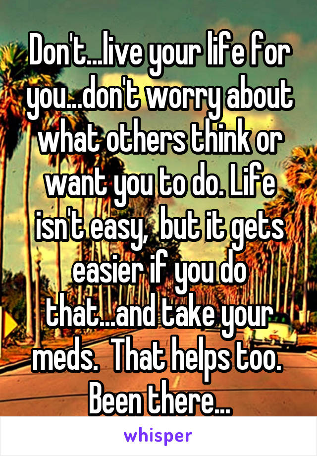Don't...live your life for you...don't worry about what others think or want you to do. Life isn't easy,  but it gets easier if you do that...and take your meds.  That helps too.  Been there...