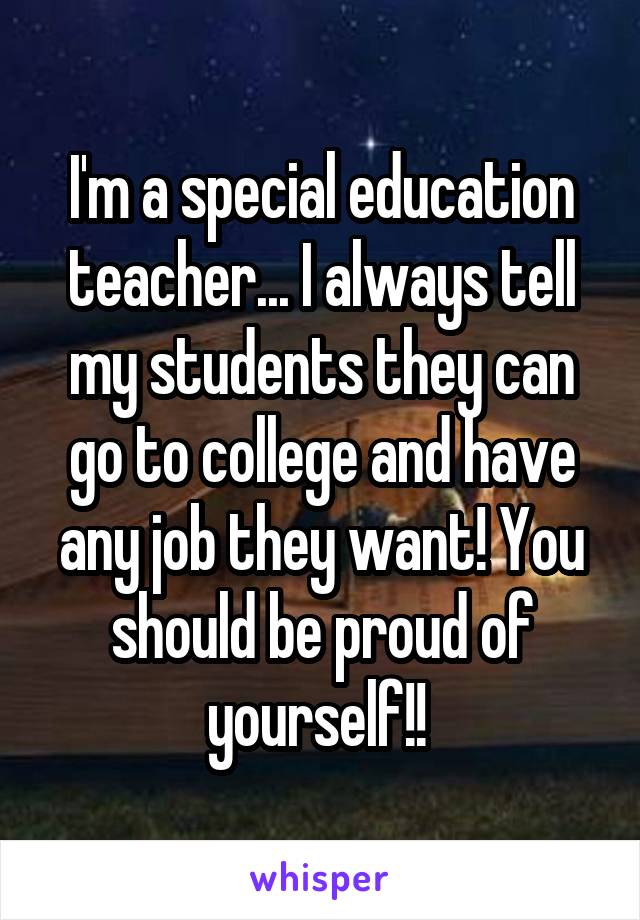 I'm a special education teacher... I always tell my students they can go to college and have any job they want! You should be proud of yourself!! 