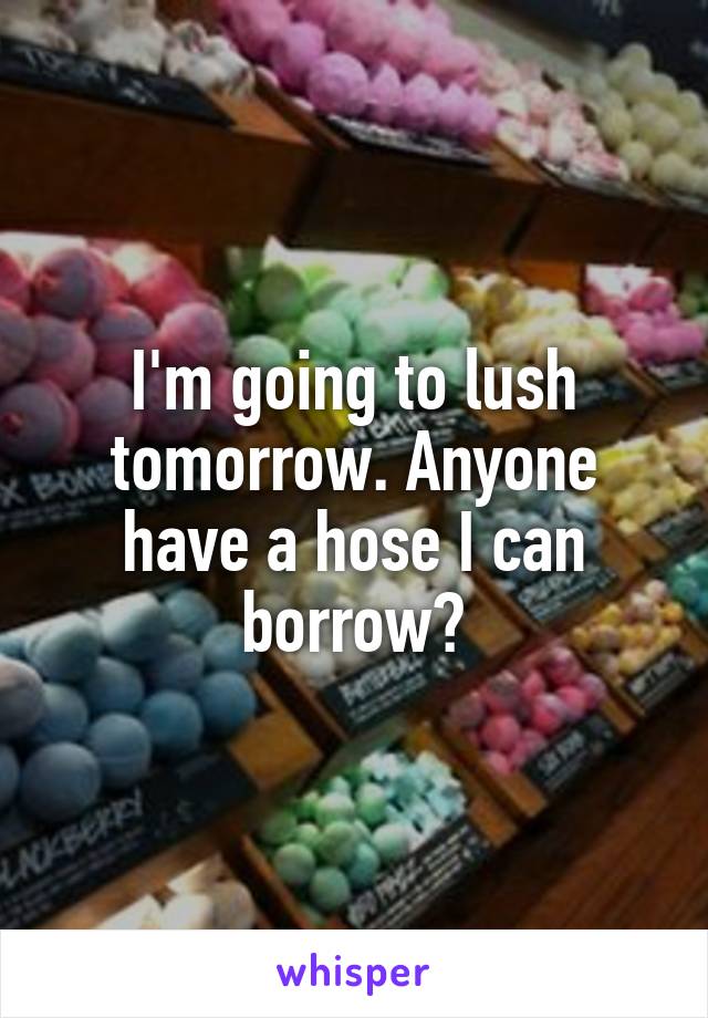 I'm going to lush tomorrow. Anyone have a hose I can borrow?