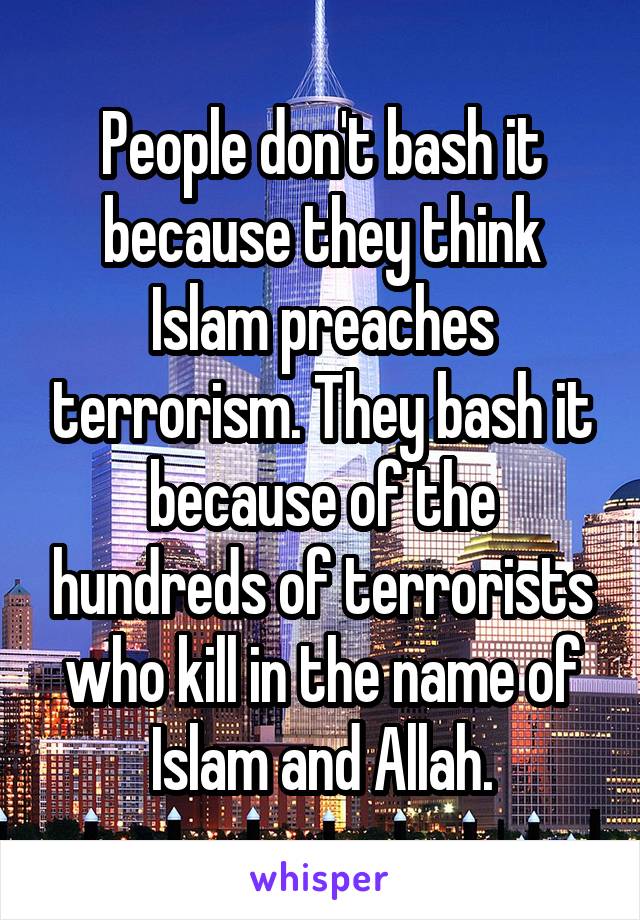 People don't bash it because they think Islam preaches terrorism. They bash it because of the hundreds of terrorists who kill in the name of Islam and Allah.