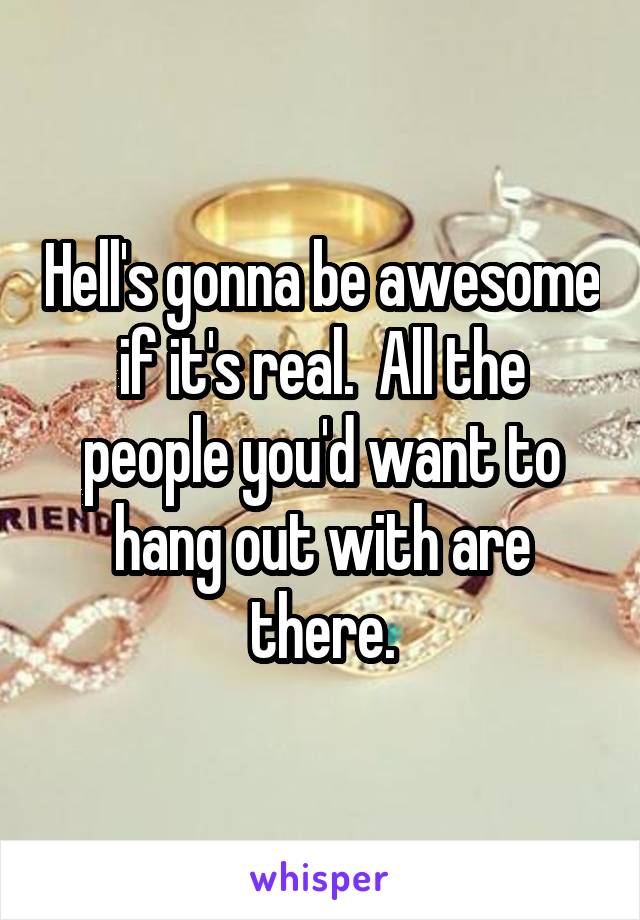 Hell's gonna be awesome if it's real.  All the people you'd want to hang out with are there.